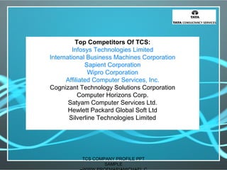 Top Competitors Of TCS:
Infosys Technologies Limited
International Business Machines Corporation
Sapient Corporation
Wipro Corporation
Affiliated Computer Services, Inc.
Cognizant Technology Solutions Corporation
Computer Horizons Corp.
Satyam Computer Services Ltd.
Hewlett Packard Global Soft Ltd
Silverline Technologies Limited
TCS COMPANY PROFILE PPT
SAMPLE
 