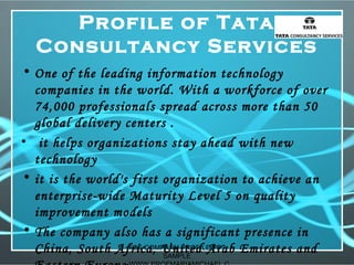 Profile of Tata
Consultancy Services
• One of the leading information technology
companies in the world. With a workforce of over
74,000 professionals spread across more than 50
global delivery centers .
• it helps organizations stay ahead with new
technology
• it is the world's first organization to achieve an
enterprise-wide Maturity Level 5 on quality
improvement models
• The company also has a significant presence in
China, South Africa, United Arab Emirates andTCS COMPANY PROFILE PPT
SAMPLE
 