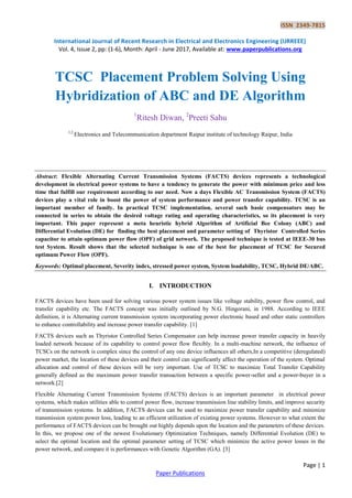 ISSN 2349-7815
International Journal of Recent Research in Electrical and Electronics Engineering (IJRREEE)
Vol. 4, Issue 2, pp: (1-6), Month: April - June 2017, Available at: www.paperpublications.org
Page | 1
Paper Publications
TCSC Placement Problem Solving Using
Hybridization of ABC and DE Algorithm
1
Ritesh Diwan, 2
Preeti Sahu
1,2
Electronics and Telecommunication department Raipur institute of technology Raipur, India
Abstract: Flexible Alternating Current Transmission Systems (FACTS) devices represents a technological
development in electrical power systems to have a tendency to generate the power with minimum price and less
time that fulfill our requirement according to our need. Now a days Flexible AC Transmission System (FACTS)
devices play a vital role in boost the power of system performance and power transfer capability. TCSC is an
important member of family. In practical TCSC implementation, several such basic compensators may be
connected in series to obtain the desired voltage rating and operating characteristics, so its placement is very
important. This paper represent a meta heuristic hybrid Algorithm of Artificial Bee Colony (ABC) and
Differential Evolution (DE) for finding the best placement and parameter setting of Thyristor Controlled Series
capacitor to attain optimum power flow (OPF) of grid network. The proposed technique is tested at IEEE-30 bus
test System. Result shows that the selected technique is one of the best for placement of TCSC for Secured
optimum Power Flow (OPF).
Keywords: Optimal placement, Severity index, stressed power system, System loadability, TCSC, Hybrid DE/ABC.
I. INTRODUCTION
FACTS devices have been used for solving various power system issues like voltage stability, power flow control, and
transfer capability etc. The FACTS concept was initially outlined by N.G. Hingorani, in 1988. According to IEEE
definition, it is Alternating current transmission system incorporating power electronic based and other static controllers
to enhance controllability and increase power transfer capability. [1]
FACTS devices such as Thyristor Controlled Series Compensator can help increase power transfer capacity in heavily
loaded network because of its capability to control power flow flexibly. In a multi-machine network, the influence of
TCSCs on the network is complex since the control of any one device influences all others,In a competitive (deregulated)
power market, the location of these devices and their control can significantly affect the operation of the system. Optimal
allocation and control of these devices will be very important. Use of TCSC to maximize Total Transfer Capability
generally defined as the maximum power transfer transaction between a specific power-seller and a power-buyer in a
network.[2]
Flexible Alternating Current Transmission Systems (FACTS) devices is an important parameter in electrical power
systems, which makes utilities able to control power flow, increase transmission line stability limits, and improve security
of transmission systems. In addition, FACTS devices can be used to maximize power transfer capability and minimize
transmission system power loss, leading to an efficient utilization of existing power systems. However to what extent the
performance of FACTS devices can be brought out highly depends upon the location and the parameters of these devices.
In this, we propose one of the newest Evolutionary Optimization Techniques, namely Differential Evolution (DE) to
select the optimal location and the optimal parameter setting of TCSC which minimize the active power losses in the
power network, and compare it is performances with Genetic Algorithm (GA). [3]
 