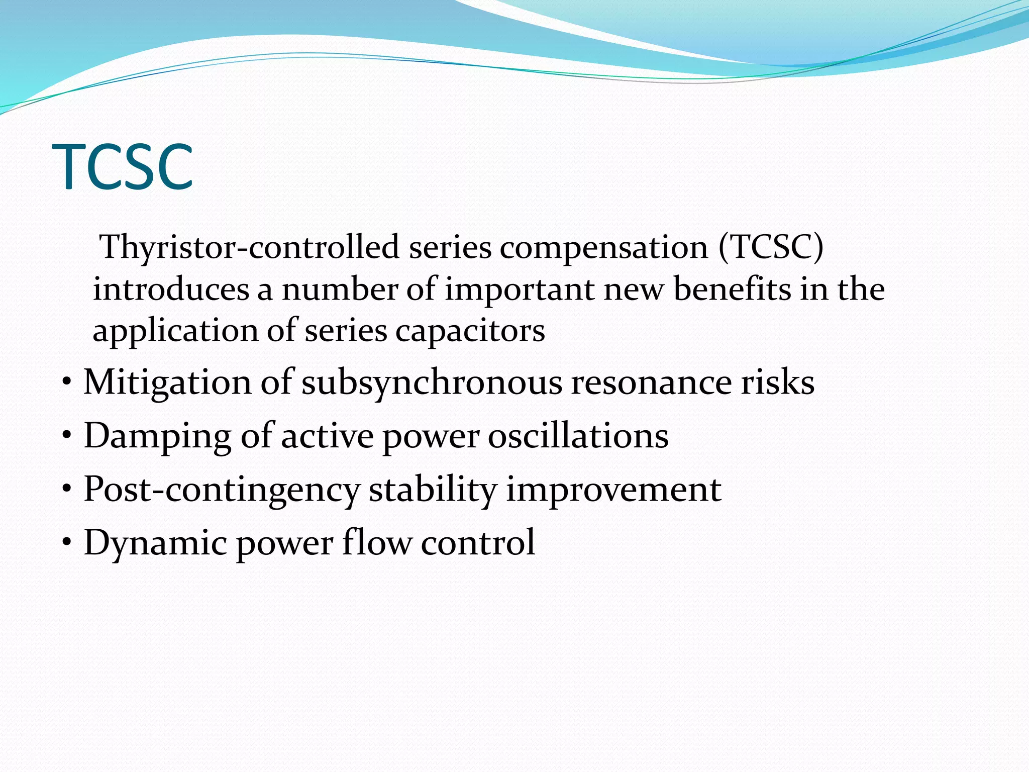 TCSC
Thyristor-controlled series compensation (TCSC)
introduces a number of important new benefits in the
application of series capacitors
• Mitigation of subsynchronous resonance risks
• Damping of active power oscillations
• Post-contingency stability improvement
• Dynamic power flow control
 