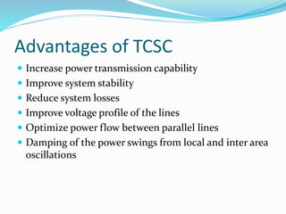 Advantages of TCSC
 Increase power transmission capability
 Improve system stability
 Reduce system losses
 Improve voltage profile of the lines
 Optimize power flow between parallel lines
 Damping of the power swings from local and inter area
oscillations
 