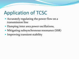 Application of TCSC
 Accurately regulating the power flow on a
transmission line
 Damping inter area power oscillations,
 Mitigating subsynchronous resonance (SSR)
 Improving transient stability
 