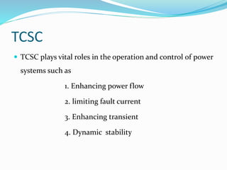 TCSC
 TCSC plays vital roles in the operation and control of power
systems such as
1. Enhancing power flow
2. limiting fault current
3. Enhancing transient
4. Dynamic stability
 