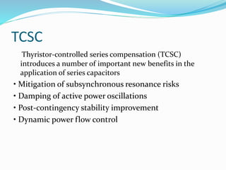 TCSC
Thyristor-controlled series compensation (TCSC)
introduces a number of important new benefits in the
application of series capacitors
• Mitigation of subsynchronous resonance risks
• Damping of active power oscillations
• Post-contingency stability improvement
• Dynamic power flow control
 