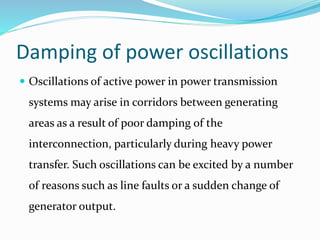 Damping of power oscillations
 Oscillations of active power in power transmission
systems may arise in corridors between generating
areas as a result of poor damping of the
interconnection, particularly during heavy power
transfer. Such oscillations can be excited by a number
of reasons such as line faults or a sudden change of
generator output.
 