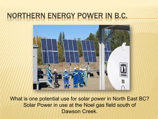 NORTHERN ENERGY POWER IN B.C.




What is one potential use for solar power in North East BC?
     Solar Power in use at the Noel gas field south of
                      Dawson Creek.
 