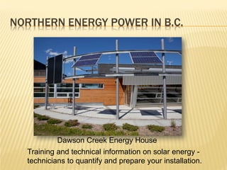 NORTHERN ENERGY POWER IN B.C.




           Dawson Creek Energy House
  Training and technical information on solar energy -
  technicians to quantify and prepare your installation.
 