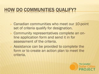 HOW DO COMMUNITIES QUALIFY?

     Canadian communities who meet our 10-point
      set of criteria qualify for designation.
     Community representatives complete an on-
      line application form and send it in for
      assessment of the criteria.
     Assistance can be provided to complete the
      form or to create an action plan to meet the
      criteria.
 
