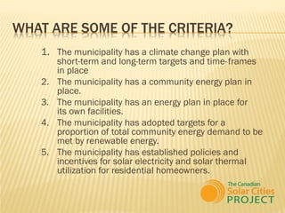 WHAT ARE SOME OF THE CRITERIA?
   1. The municipality has a climate change plan with
        short-term and long-term targets and time- frames
        in place
   2.   The municipality has a community energy plan in
        place.
   3.   The municipality has an energy plan in place for
        its own facilities.
   4.   The municipality has adopted targets for a
        proportion of total community energy demand to be
        met by renewable energy.
   5.   The municipality has established policies and
        incentives for solar electricity and solar thermal
        utilization for residential homeowners.
 