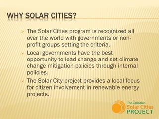 WHY SOLAR CITIES?
      The Solar Cities program is recognized all
       over the world with governments or non-
       profit groups setting the criteria.
      Local governments have the best
       opportunity to lead change and set climate
       change mitigation policies through internal
       policies.
      The Solar City project provides a local focus
       for citizen involvement in renewable energy
       projects.
 