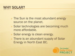 WHY SOLAR?

    The Sun is the most abundant energy
     source on the planet.
    Solar technologies are becoming much
     more affordable.
    Solar energy is clean energy.
    There is an abundant supply of Solar
     Energy in North East BC.
 