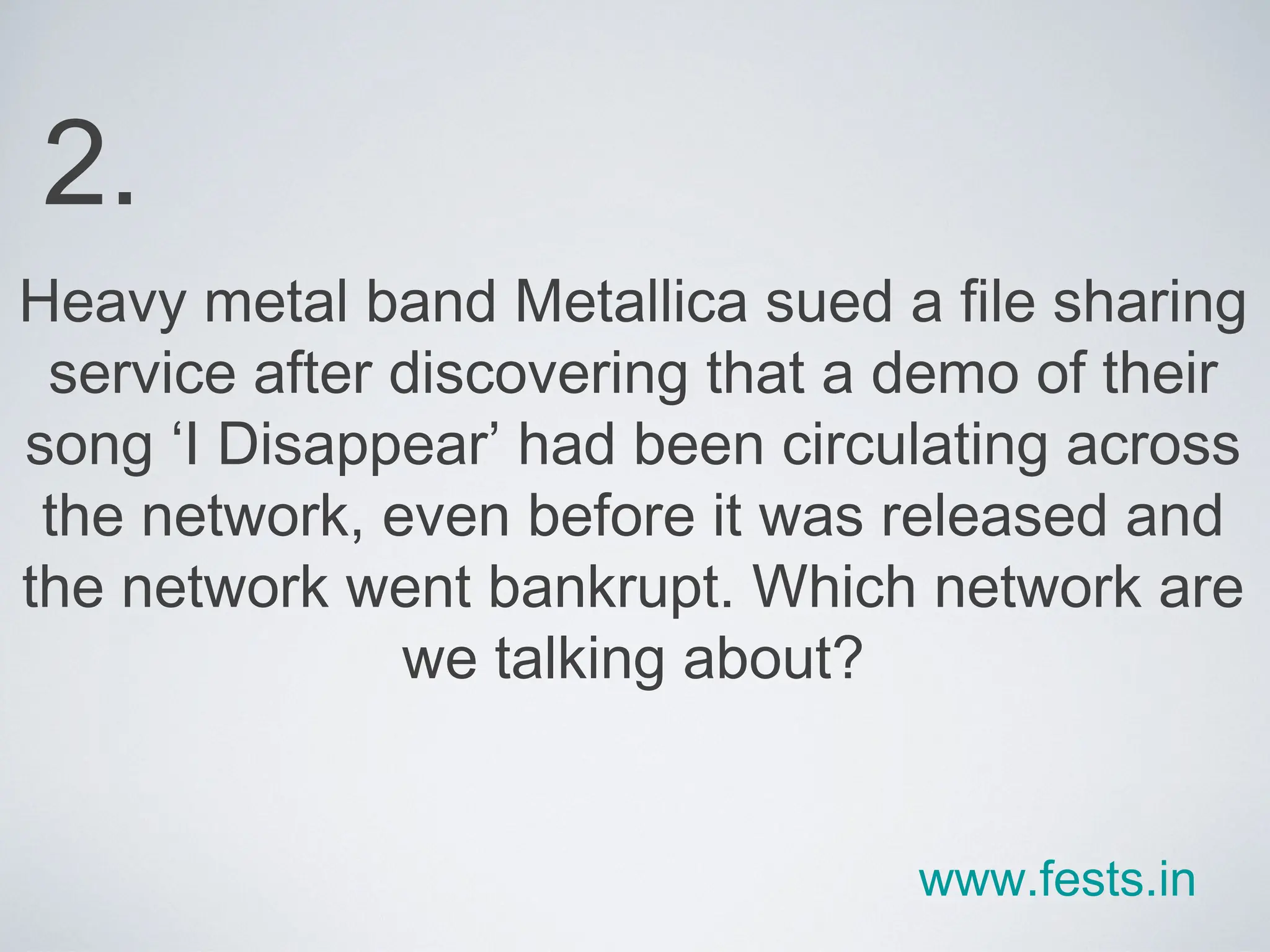 Heavy metal band Metallica sued a file sharing service after discovering that a demo of their song ‘I Disappear’ had been circulating across the network, even before it was released and the network went bankrupt. Which network are we talking about? 2. www.fests.in 
