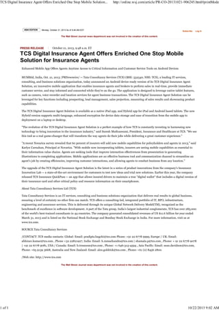 TCS Digital Insurance Agent Offers Enriched One Stop Mobile Solution...

1 of 1

ASIA EDITION

http://online.wsj.com/article/PR-CO-20131021-906245.html#printMode

Monday, October 21, 2013 As of 9:48 AM EDT

Subscribe

Log In

The Wall Street Journal news department was not involved in the creation of this content.

PRESS RELEASE

October 21, 2013, 9:48 a.m. ET

TCS Digital Insurance Agent Offers Enriched One Stop Mobile
Solution for Insurance Agents
Enhanced Mobile App Offers Agents Anytime Access to Critical Information and Customer Service Tools on Android Devices
MUMBAI, India, Oct. 21, 2013 /PRNewswire/ -- Tata Consultancy Services (TCS) (BSE: 532540, NSE: TCS), a leading IT services,
consulting, and business solutions organization, today announced an Android device ready version of its TCS Digital Insurance Agent
Solution, an innovative mobile application that enables insurance agents and brokers to perform sales in real-time, provide immediate
customer service, and stay informed and connected while they're on the go. The application is designed to leverage native tablet features,
such as camera, voice recorder and location services for agent business transactions. The TCS Digital Insurance Agent Solution can be
leveraged for key functions including prospecting, lead management, sales projection, measuring of sales results and showcasing product
capabilities.
The TCS Digital Insurance Agent Solution is available as a native iPad app, and Hybrid app for iPad and Android based tablets. The new
Hybrid version supports multi-language, enhanced encryption for device data storage and ease of transition from the mobile app to
deployment on a laptop or desktop.
"The evolution of the TCS Digital Insurance Agent Solution is a perfect example of how TCS is constantly investing in harnessing new
technology to bring innovation to the insurance industry," said Suresh Muthuswami, President, Insurance and Healthcare at TCS. "We see
this tool as a real game-changer that will transform the way agents do their jobs while delivering a great customer experience."
"A recent Novarica survey revealed that 60 percent of insurers will add new mobile capabilities for policyholders and agents in 2013," said
Karlyn Carnahan, Principal at Novarica. "With mobile now incorporating tablets, insurers are seeing mobile capabilities as essential to
their information value chains. Agents are seeking tools that improve interaction effectiveness from presentation to generating
illustrations to completing applications. Mobile applications are an effective business tool and communication channel to streamline an
agent's job by creating efficiencies, improving customer interactions, and allowing agents to conduct business from any location."
The upgrade of the TCS Digital Insurance Agent Solution is the latest in a series of product innovations from the company's Insurance
Innovation Lab -- a state-of-the-art environment for customers to test new ideas and trial new solutions. Earlier this year, the company
released TCS Insurance QuickPass -- an app that allows insured drivers to maintain a true "digital wallet" that includes a digital version of
their insurance card and other critical policy and resource information on their smartphones.
About Tata Consultancy Services Ltd (TCS)
Tata Consultancy Services is an IT services, consulting and business solutions organization that delivers real results to global business,
ensuring a level of certainty no other firm can match. TCS offers a consulting-led, integrated portfolio of IT, BPO, infrastructure,
engineering and assurance services. This is delivered through its unique Global Network Delivery Model(TM), recognized as the
benchmark of excellence in software development. A part of the Tata group, India's largest industrial conglomerate, TCS has over 285,000
of the world's best-trained consultants in 44 countries. The company generated consolidated revenues of US $11.6 billion for year ended
March 31, 2013 and is listed on the National Stock Exchange and Bombay Stock Exchange in India. For more information, visit us at
www.tcs.com.
SOURCE Tata Consultancy Services
/CONTACT: TCS media contacts: Global: Email: pradipta.bagchi@tcs.com Phone: +91 22 6778 9999, Europe / UK: Email:
abhinav.kumar@tcs.com , Phone +32 22821927, India: Email: h.ramachandra@tcs.com | shamala.p@tcs.com , Phone: + 91 22 6778 9078
| +91 22 6778 9081, USA / Canada: Email: b.trounson@tcs.com , Phone: +1 646-313-4594 , Asia Pacific: Email: sean.davidson@tcs.com,
Phone: +65 9139 3668, Australia and New Zealand: Email: alex.goldrick@tcs.com , Phone: +61 (2) 8456 2800
/Web site: http://www.tcs.com
The Wall Street Journal news department was not involved in the creation of this content.

10/22/2013 9:02 AM

 