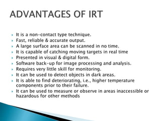  It is a non-contact type technique.
 Fast, reliable & accurate output.
 A large surface area can be scanned in no time.
 It is capable of catching moving targets in real time
 Presented in visual & digital form.
 Software back-up for image processing and analysis.
 Requires very little skill for monitoring.
 It can be used to detect objects in dark areas.
 It is able to find deteriorating, i.e., higher temperature
components prior to their failure.
 It can be used to measure or observe in areas inaccessible or
hazardous for other methods
 