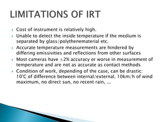  Cost of instrument is relatively high.
 Unable to detect the inside temperature if the medium is
separated by glass/polythenematerial etc.
 Accurate temperature measurements are hindered by
differing emissivities and reflections from other surfaces
 Most cameras have ±2% accuracy or worse in measurement of
temperature and are not as accurate as contact methods
 Condition of work, depending of the case, can be drastic:
10°C of difference between internal/external, 10km/h of wind
maximum, no direct sun, no recent rain, ...
 