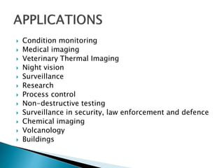  Condition monitoring
 Medical imaging
 Veterinary Thermal Imaging
 Night vision
 Surveillance
 Research
 Process control
 Non-destructive testing
 Surveillance in security, law enforcement and defence
 Chemical imaging
 Volcanology
 Buildings
 