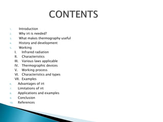 1. Introduction
2. Why irt is needed?
3. What makes thermography useful
4. History and development
5. Working
I. Infrared radiation
II. Characteristics
III. Various laws applicable
IV. Thermographic devices
V. Working process
VI. Characteristics and types
VII. Examples
6. Advantages of irt
7. Limitations of irt
8. Applications and examples
9. Conclusion
10. References
 