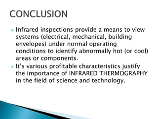  Infrared inspections provide a means to view
systems (electrical, mechanical, building
envelopes) under normal operating
conditions to identify abnormally hot (or cool)
areas or components.
 It’s various profitable characteristics justify
the importance of INFRARED THERMOGRAPHY
in the field of science and technology.
 