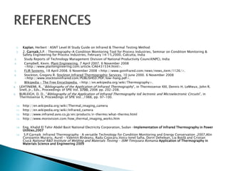1. Kaplan, Herbert : ASNT Level III Study Guide on Infrared & Thermal Testing Method
2. 2. Garnaik,S.P. : Thermography-A Condition Monitoring Tool for Process Industries, Seminar on Condition Monitoring &
Safety Engineering for Process Industries, February 14-15,2000, Calcutta, India
3. Study Reports of Technology Management Division of National Productivity Council(NPC), India
4. Campbell, Kevin. Plant Engineering. 7 April 2007. 6 November 2008
<http://www.plantengineering.com/article/CA6431534.html>.
5. FLIR Systems. 18 April 2008. 6 November 2008 <http://www.goinfrared.com/news/news_item/1126/>.
6. Stockton, Gregory R. Stockton Infrared Thermographic Services. 10 June 2000. 6 November 2008
<http://www.stocktoninfrared.com/PUBLISHED/PDF/low-hang.pdf>.
7. Wikipedia - The Free Encyclopedia. <http://en.wikipedia.org/wiki/Thermography>.
8. LEHTINIEMI, R., “Bibliography of the Application of Infrared Thermography”, in Thermosense XXI, Dennis H. LeMieux, John R.
Snell, Jr., Eds., Proceedings of SPIE Vol. 3700, 2006 pp. 202-208.
9. BURLEIGH, D. D., “Bibliography of the Application of Infrared Thermography toE lectronic and Microelectronic Circuits”, in
Thermosense X, Proceedings of SPIE Vol. ,1988, pp. 97-100.
10. http://en.wikipedia.org/wiki/Thermal_imaging_camera
11. http://en.wikipedia.org/wiki/Infrared_camera
12. http://www.infrared.avio.co.jp/en/products/ir-thermo/what-thermo.html
13. http://www.morovision.com/how_thermal_imaging_works.htm
14. Eng, Khalid El Tahir Abdel Basit National Electricity Corporation, Sudan -Implementation of Infrared Thermography in Power
Utilities,2007
15. S.P.Garnaik :Infrared Thermography : A versatile Technology for Condition Monitoring and Energy Conservation ,2007,Alin
Constantin Murariu, Aurel - Valentin Bîrdeanu, Radu Cojocaru,Voicu Ionel Safta, Dorin Dehelean, Lia Boţilă and Cristian
Ciucă National R&D Institute of Welding and Materials Testing – ISIM Timişoara Romania Application of Thermography in
Materials Science and Engineering 2009
 