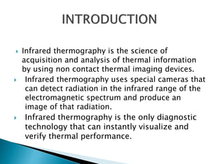  Infrared thermography is the science of
acquisition and analysis of thermal information
by using non contact thermal imaging devices.
 Infrared thermography uses special cameras that
can detect radiation in the infrared range of the
electromagnetic spectrum and produce an
image of that radiation.
 Infrared thermography is the only diagnostic
technology that can instantly visualize and
verify thermal performance.
 