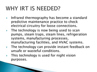  Infrared thermography has become a standard
predictive maintenance practice to check
electrical circuitry for loose connections.
 The technology is now being used to scan
pumps, steam traps, steam lines, refrigeration
systems, manufacturing processes,
manufacturing facilities, and HVAC systems.
 The technology can provide instant feedback on
unsafe or wasteful conditions.
 This technology is used for night vision
purposes.
 