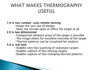 1.It is non-contact –uses remote sensing
-Keeps the user out of danger
-Does not intrude upon or affect the target at all
2.It is two dimensional
-Comparison between areas of the target is possible
-The image allows for excellent overview of the target
-Thermal patterns can be visualised for analysis
3.It is real time
-Enables very fast scanning of stationary targets
-Enables capture of fast moving targets
-Enables capture of fast changing thermal patterns.
 