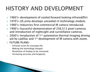  1960’s-development of cooled forward looking infrared(flir)
 1970’s-US army develops uncooled irt technology module.
 1980’s-Industries first commercial IR camera introduced.
 1990’s-Succesful demonstration of 256,512 pixel cameras
and introduction of nightsight and surveillance cameras.
 2000’s-Inroduction of 1st automotive thermal imaging driving
aid by cadillac and 1st development of IR camera with zoom.
 FUTURE PLANS-
◦ Infrared vision for everyday life.
◦ Making the technology cheaper.
◦ Resolution of display to be increased.
◦ Increasing accuracy and longevity.
 
