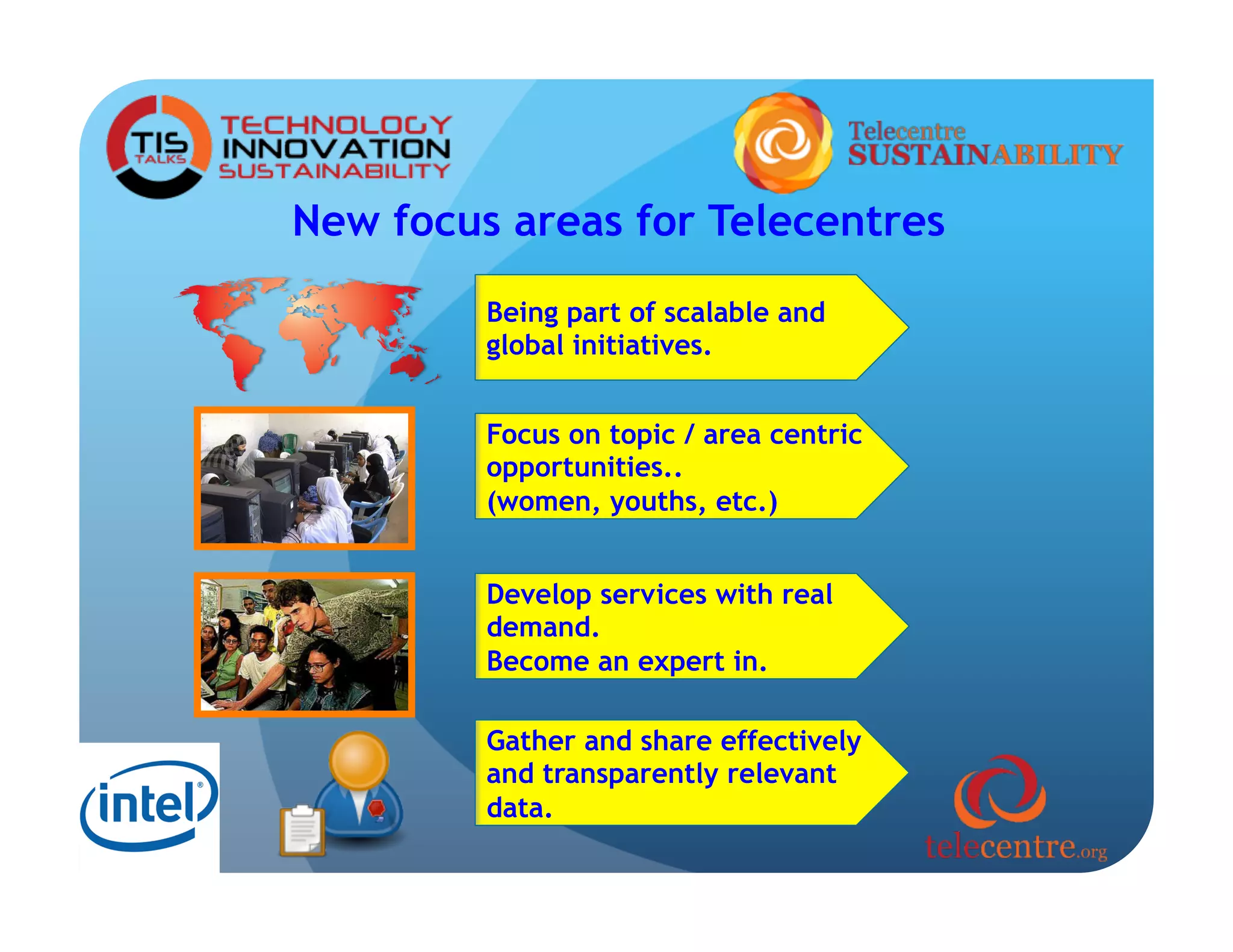 New focus areas for Telecentres
         Being part of scalable and
         global initiatives.


         Focus on topic / area centric
         opportunities..
         (women, youths, etc.)


         Develop services with real
         demand.
         Become an expert in.

         Gather and share effectively
         and transparently relevant
         data.
 