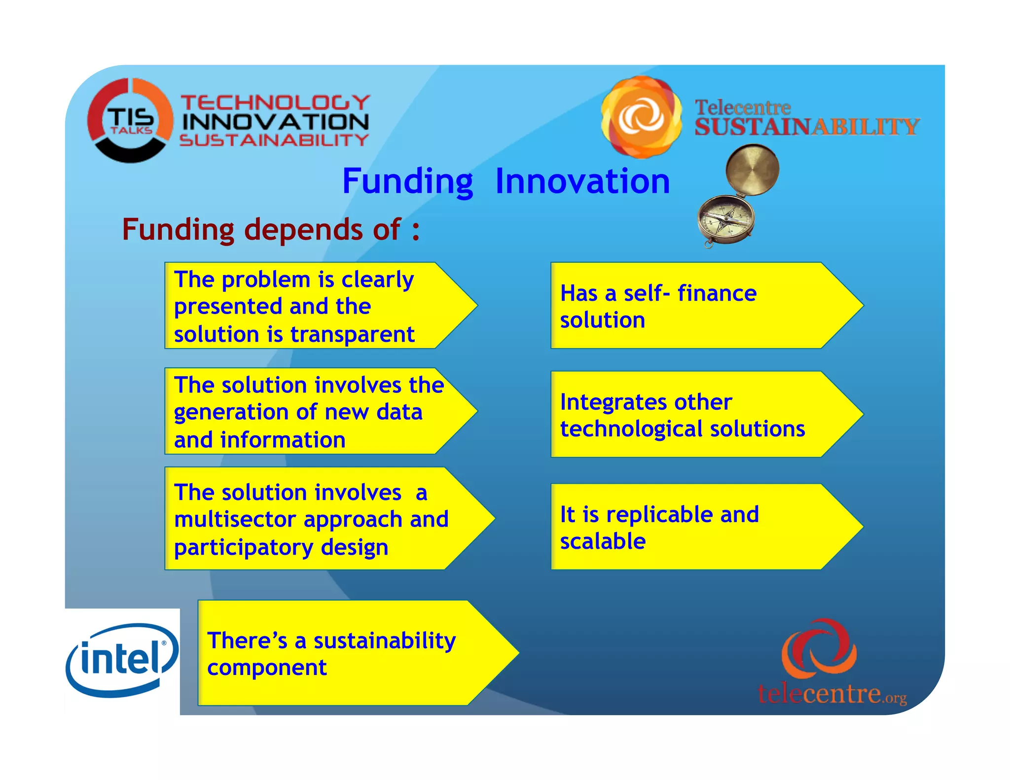 Funding Innovation
Funding depends of :
   The problem is clearly
                                 Has a self- finance
   presented and the
                                 solution
   solution is transparent

   The solution involves the
   generation of new data        Integrates other
   and information               technological solutions

   The solution involves a
   multisector approach and      It is replicable and
   participatory design          scalable



      There’s a sustainability
      component
 
