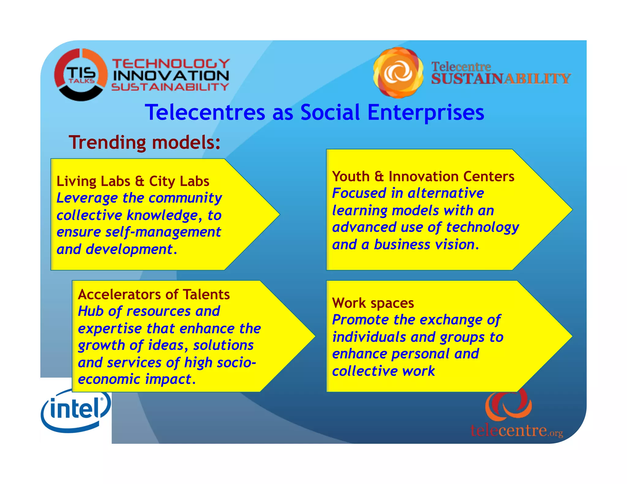 Telecentres as Social Enterprises
 Trending models:
Living Labs & City Labs          Youth & Innovation Centers
Leverage the community           Focused in alternative
collective knowledge, to         learning models with an
ensure self-management           advanced use of technology
and development.                 and a business vision.


   Accelerators of Talents
                                 Work spaces
   Hub of resources and
                                 Promote the exchange of
   expertise that enhance the
                                 individuals and groups to
   growth of ideas, solutions
                                 enhance personal and
   and services of high socio-
                                 collective work
   economic impact.
 