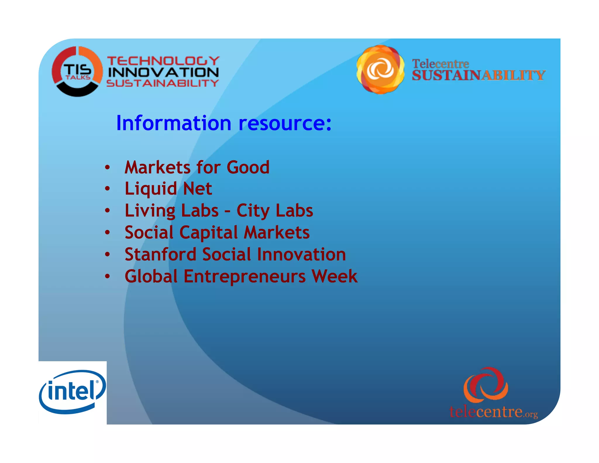 Information resource:

•    Markets for Good
•    Liquid Net
•    Living Labs – City Labs
•    Social Capital Markets
•    Stanford Social Innovation
•    Global Entrepreneurs Week
 