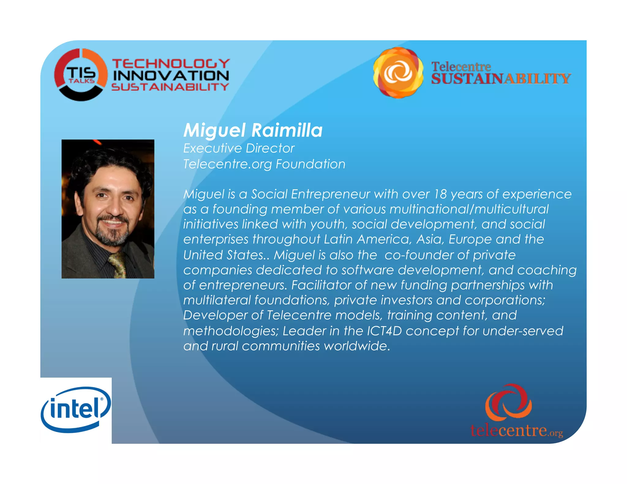 Miguel Raimilla
Executive Director
Telecentre.org Foundation

Miguel is a Social Entrepreneur with over 18 years of experience
as a founding member of various multinational/multicultural
initiatives linked with youth, social development, and social
enterprises throughout Latin America, Asia, Europe and the
United States.. Miguel is also the  co-founder of private
companies dedicated to software development, and coaching
of entrepreneurs. Facilitator of new funding partnerships with
multilateral foundations, private investors and corporations;
Developer of Telecentre models, training content, and
methodologies; Leader in the ICT4D concept for under-served
and rural communities worldwide.
 