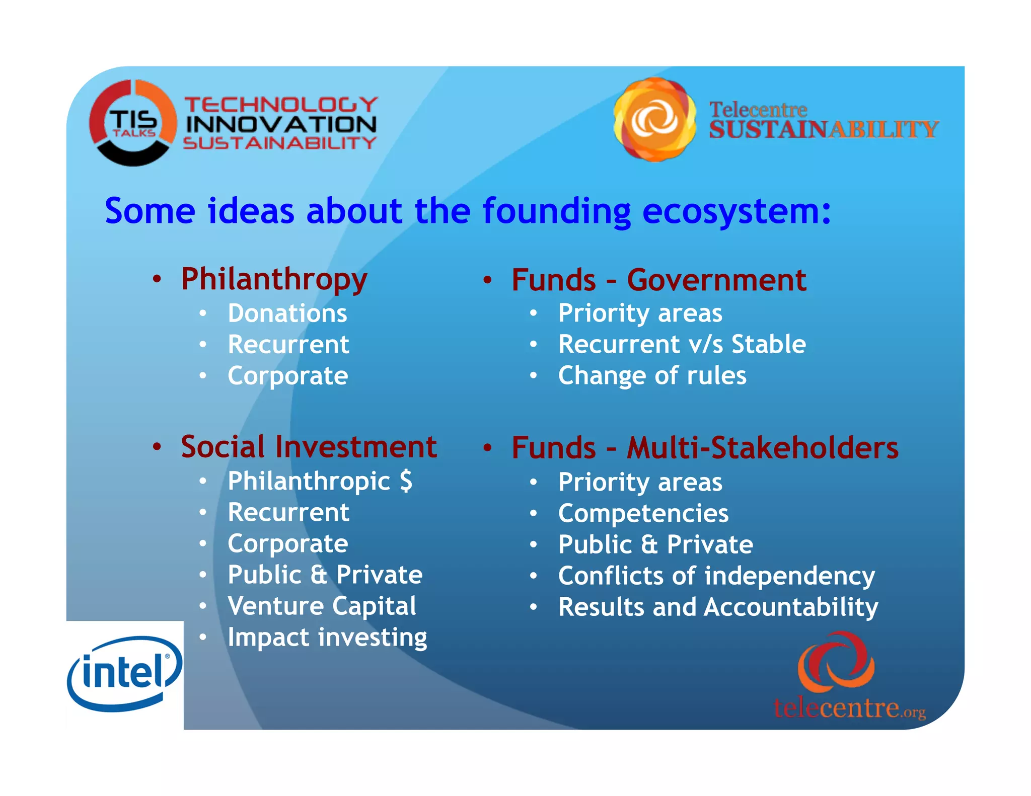 Some ideas about the founding ecosystem:
  •  Philanthropy            •  Funds – Government
     •  Donations               •  Priority areas
     •  Recurrent               •  Recurrent v/s Stable
     •  Corporate               •  Change of rules

  •  Social Investment       •  Funds – Multi-Stakeholders
     •    Philanthropic $       •    Priority areas
     •    Recurrent             •    Competencies
     •    Corporate             •    Public & Private
     •    Public & Private      •    Conflicts of independency
     •    Venture Capital       •    Results and Accountability
     •    Impact investing
 