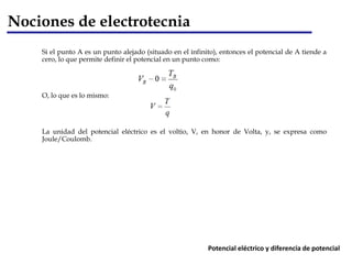 Si el punto A es un punto alejado (situado en el infinito), entonces el potencial de A tiende a
cero, lo que permite definir el potencial en un punto como:
O, lo que es lo mismo:
La unidad del potencial eléctrico es el voltio, V, en honor de Volta, y, se expresa como
Joule/Coulomb.
Nociones de electrotecnia
Potencial eléctrico y diferencia de potencial
 