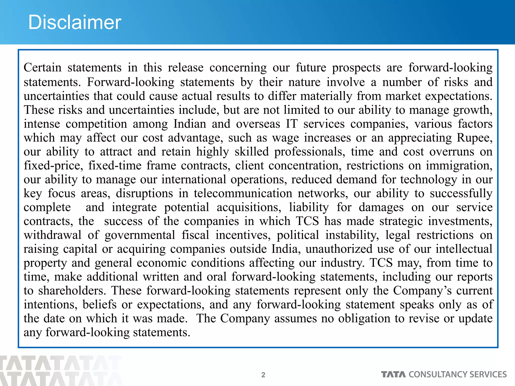 2
Disclaimer
Certain statements in this release concerning our future prospects are forward-looking
statements. Forward-looking statements by their nature involve a number of risks and
uncertainties that could cause actual results to differ materially from market expectations.
These risks and uncertainties include, but are not limited to our ability to manage growth,
intense competition among Indian and overseas IT services companies, various factors
which may affect our cost advantage, such as wage increases or an appreciating Rupee,
our ability to attract and retain highly skilled professionals, time and cost overruns on
fixed-price, fixed-time frame contracts, client concentration, restrictions on immigration,
our ability to manage our international operations, reduced demand for technology in our
key focus areas, disruptions in telecommunication networks, our ability to successfully
complete and integrate potential acquisitions, liability for damages on our service
contracts, the success of the companies in which TCS has made strategic investments,
withdrawal of governmental fiscal incentives, political instability, legal restrictions on
raising capital or acquiring companies outside India, unauthorized use of our intellectual
property and general economic conditions affecting our industry. TCS may, from time to
time, make additional written and oral forward-looking statements, including our reports
to shareholders. These forward-looking statements represent only the Company’s current
intentions, beliefs or expectations, and any forward-looking statement speaks only as of
the date on which it was made. The Company assumes no obligation to revise or update
any forward-looking statements.
 