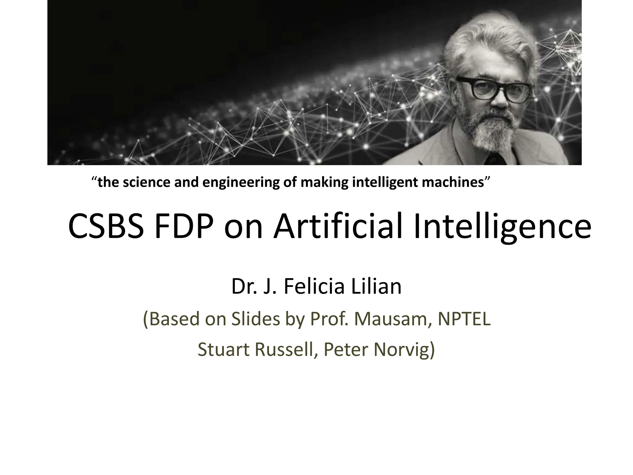 CSBS FDP on Artificial Intelligence
Dr. J. Felicia Lilian
(Based on Slides by Prof. Mausam, NPTEL
Stuart Russell, Peter Norvig)
“the science and engineering of making intelligent machines”
 