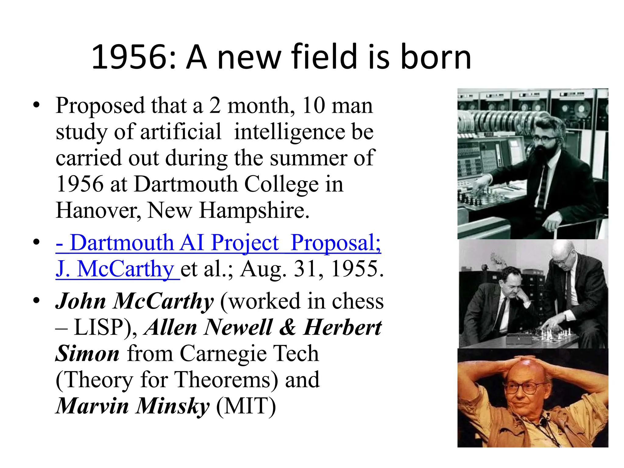 1956: A new field is born
• Proposed that a 2 month, 10 man
study of artificial intelligence be
carried out during the summer of
1956 at Dartmouth College in
Hanover, New Hampshire.
• - Dartmouth AI Project Proposal;
J. McCarthy et al.; Aug. 31, 1955.
• John McCarthy (worked in chess
– LISP), Allen Newell & Herbert
Simon from Carnegie Tech
(Theory for Theorems) and
Marvin Minsky (MIT)
 