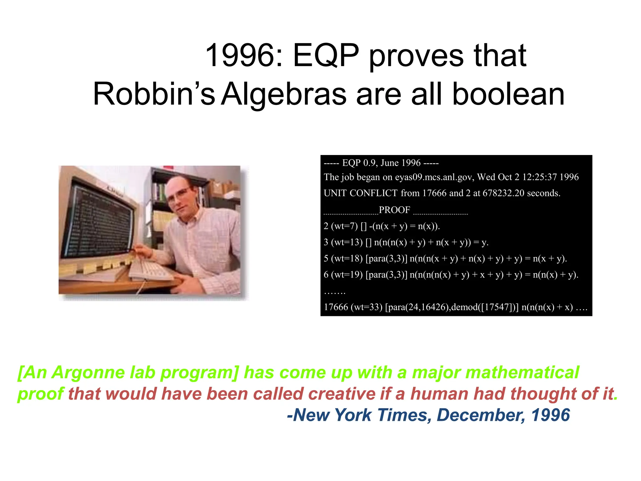 1996: EQP proves that
Robbin’sAlgebras are all boolean
[An Argonne lab program] has come up with a major mathematical
proof that would have been called creative if a human had thought of it.
-New York Times, December, 1996
----- EQP 0.9, June 1996 -----
The job began on eyas09.mcs.anl.gov, Wed Oct 2 12:25:37 1996
UNIT CONFLICT from 17666 and 2 at 678232.20 seconds.
PROOF
2 (wt=7) [] -(n(x + y) = n(x)).
3 (wt=13) [] n(n(n(x) + y) + n(x + y)) = y.
5 (wt=18) [para(3,3)] n(n(n(x + y) + n(x) + y) + y) = n(x + y).
6 (wt=19) [para(3,3)] n(n(n(n(x) + y) + x + y) + y) = n(n(x) + y).
…….
17666 (wt=33) [para(24,16426),demod([17547])] n(n(n(x) + x) ….
 