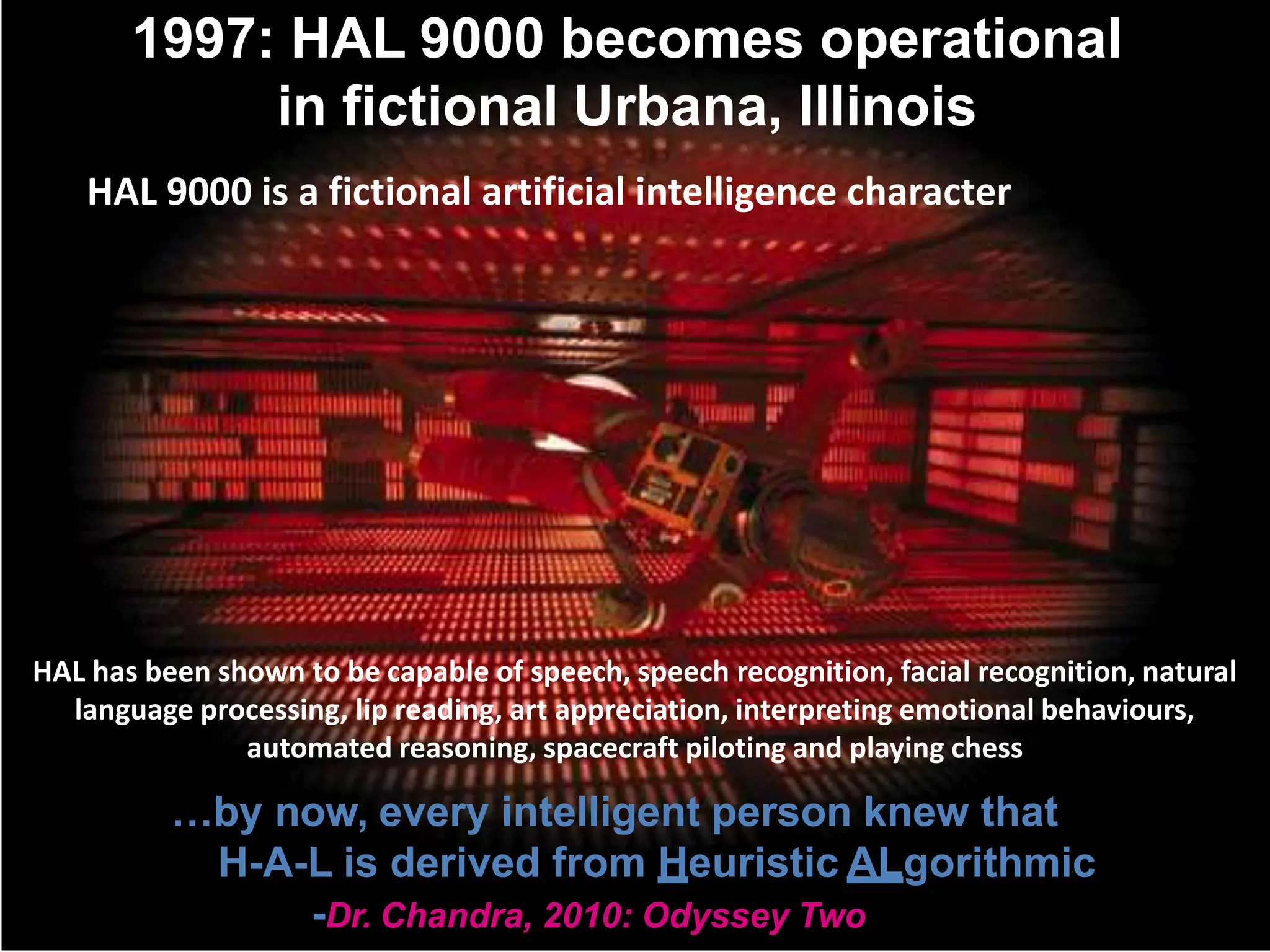 1997: HAL 9000 becomes operational
in fictional Urbana, Illinois
…by now, every intelligent person knew that
H-A-L is derived from Heuristic ALgorithmic
-Dr. Chandra, 2010: Odyssey Two
HAL 9000 is a fictional artificial intelligence character
HAL has been shown to be capable of speech, speech recognition, facial recognition, natural
language processing, lip reading, art appreciation, interpreting emotional behaviours,
automated reasoning, spacecraft piloting and playing chess
 
