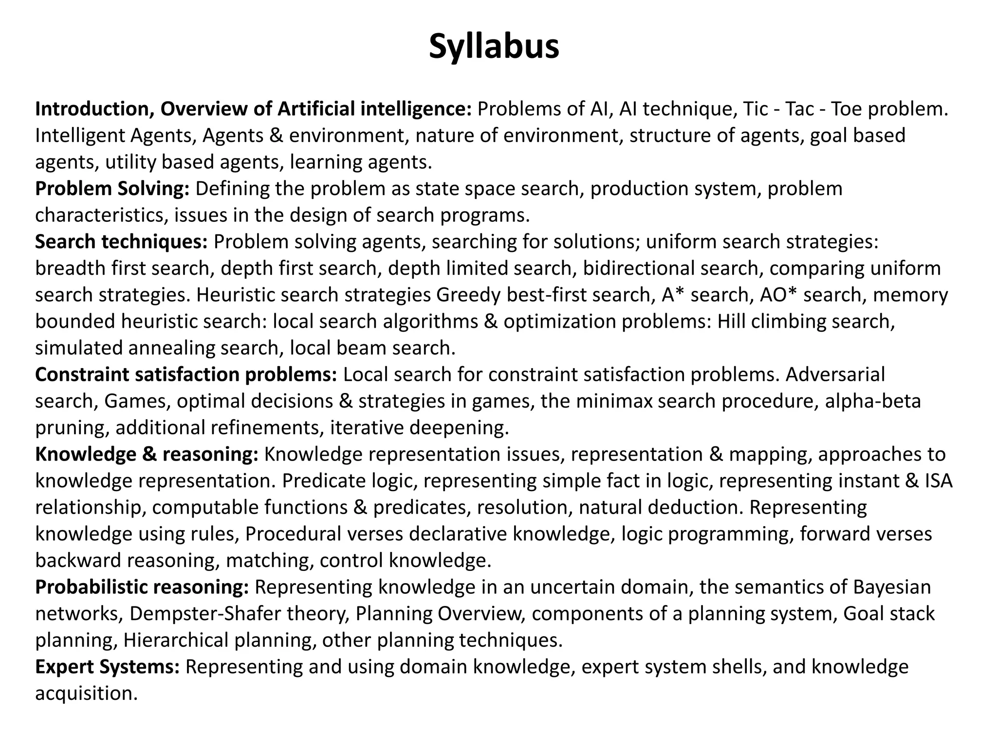 Syllabus
Introduction, Overview of Artificial intelligence: Problems of AI, AI technique, Tic - Tac - Toe problem.
Intelligent Agents, Agents & environment, nature of environment, structure of agents, goal based
agents, utility based agents, learning agents.
Problem Solving: Defining the problem as state space search, production system, problem
characteristics, issues in the design of search programs.
Search techniques: Problem solving agents, searching for solutions; uniform search strategies:
breadth first search, depth first search, depth limited search, bidirectional search, comparing uniform
search strategies. Heuristic search strategies Greedy best-first search, A* search, AO* search, memory
bounded heuristic search: local search algorithms & optimization problems: Hill climbing search,
simulated annealing search, local beam search.
Constraint satisfaction problems: Local search for constraint satisfaction problems. Adversarial
search, Games, optimal decisions & strategies in games, the minimax search procedure, alpha-beta
pruning, additional refinements, iterative deepening.
Knowledge & reasoning: Knowledge representation issues, representation & mapping, approaches to
knowledge representation. Predicate logic, representing simple fact in logic, representing instant & ISA
relationship, computable functions & predicates, resolution, natural deduction. Representing
knowledge using rules, Procedural verses declarative knowledge, logic programming, forward verses
backward reasoning, matching, control knowledge.
Probabilistic reasoning: Representing knowledge in an uncertain domain, the semantics of Bayesian
networks, Dempster-Shafer theory, Planning Overview, components of a planning system, Goal stack
planning, Hierarchical planning, other planning techniques.
Expert Systems: Representing and using domain knowledge, expert system shells, and knowledge
acquisition.
 