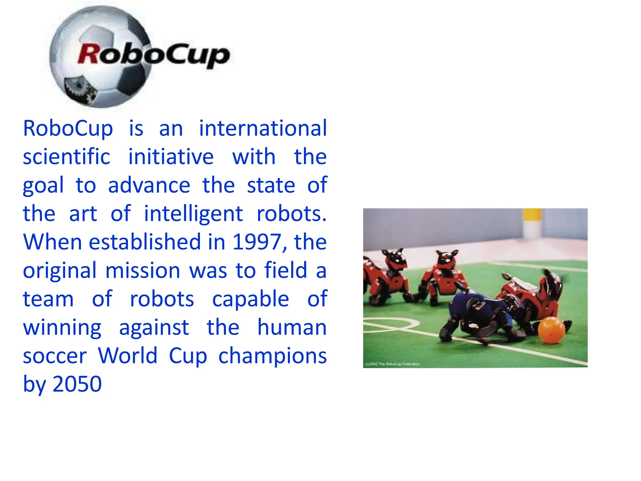 RoboCup is an international
scientific initiative with the
goal to advance the state of
the art of intelligent robots.
When established in 1997, the
original mission was to field a
team of robots capable of
winning against the human
soccer World Cup champions
by 2050
 