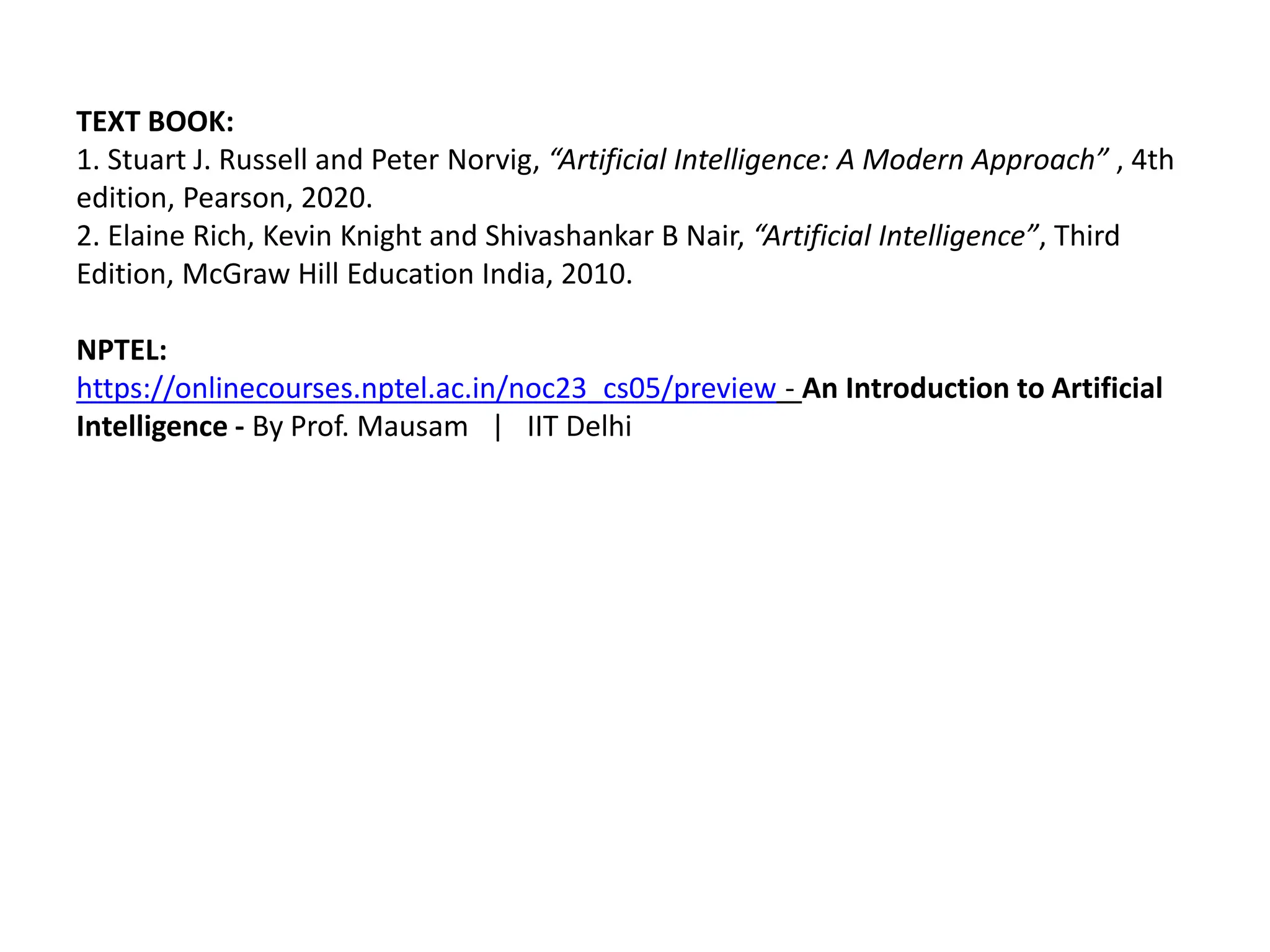 TEXT BOOK:
1. Stuart J. Russell and Peter Norvig, “Artificial Intelligence: A Modern Approach” , 4th
edition, Pearson, 2020.
2. Elaine Rich, Kevin Knight and Shivashankar B Nair, “Artificial Intelligence”, Third
Edition, McGraw Hill Education India, 2010.
NPTEL:
https://onlinecourses.nptel.ac.in/noc23_cs05/preview - An Introduction to Artificial
Intelligence - By Prof. Mausam | IIT Delhi
 