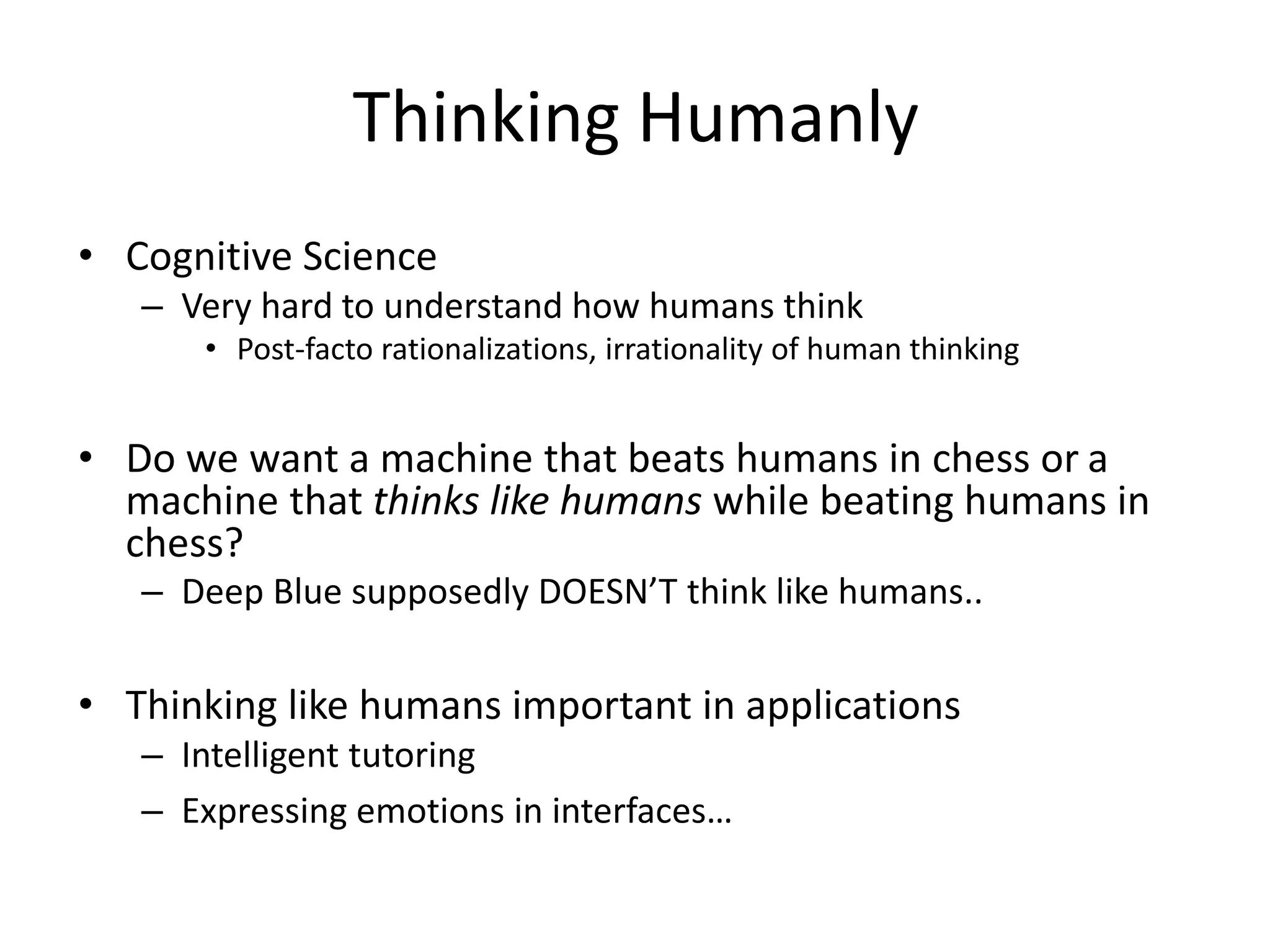 Thinking Humanly
• Cognitive Science
– Very hard to understand how humans think
• Post-facto rationalizations, irrationality of human thinking
• Do we want a machine that beats humans in chess or a
machine that thinks like humans while beating humans in
chess?
– Deep Blue supposedly DOESN’T think like humans..
• Thinking like humans important in applications
– Intelligent tutoring
– Expressing emotions in interfaces…
 