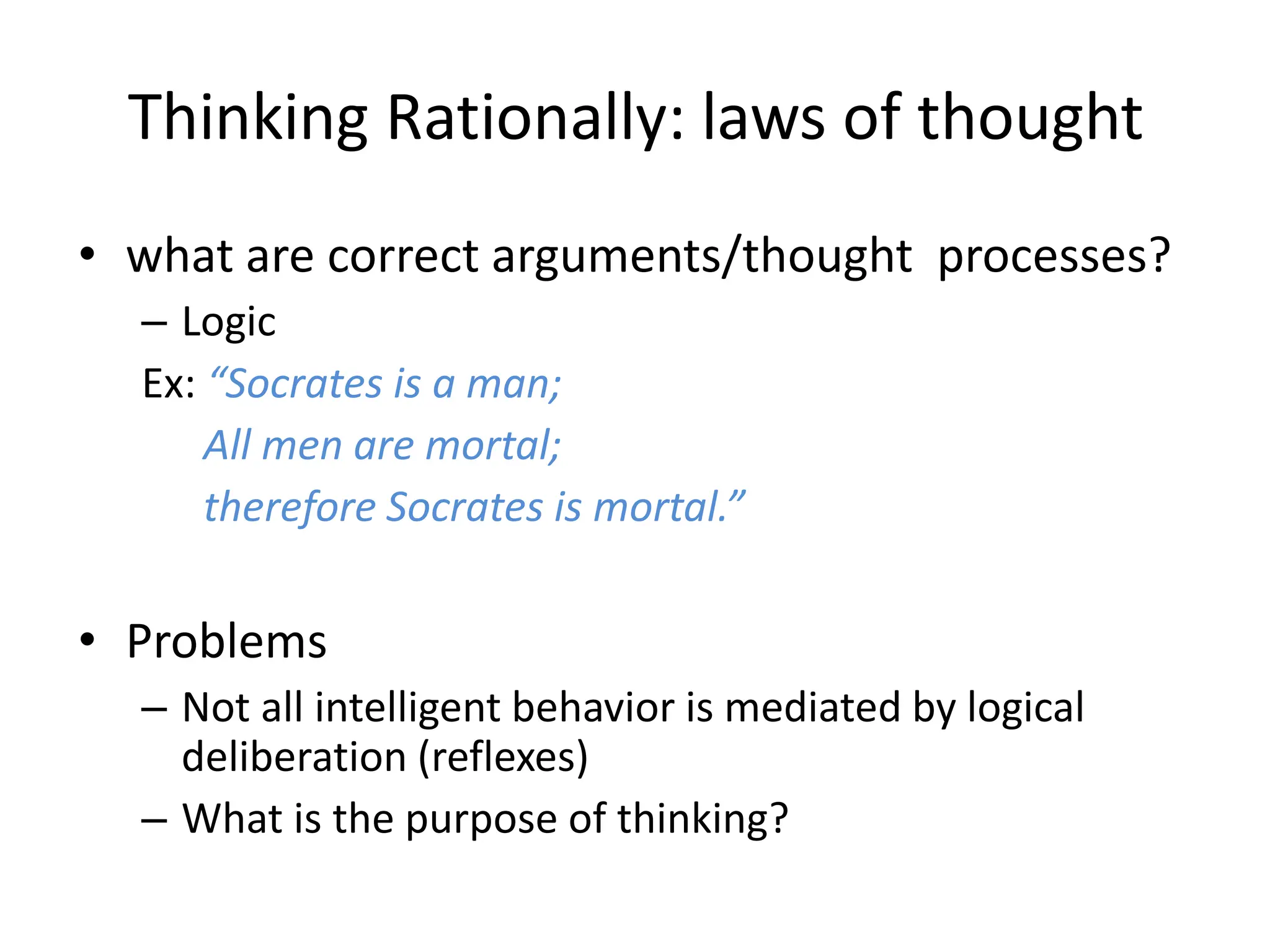 Thinking Rationally: laws of thought
• what are correct arguments/thought processes?
– Logic
Ex: “Socrates is a man;
All men are mortal;
therefore Socrates is mortal.”
• Problems
– Not all intelligent behavior is mediated by logical
deliberation (reflexes)
– What is the purpose of thinking?
 