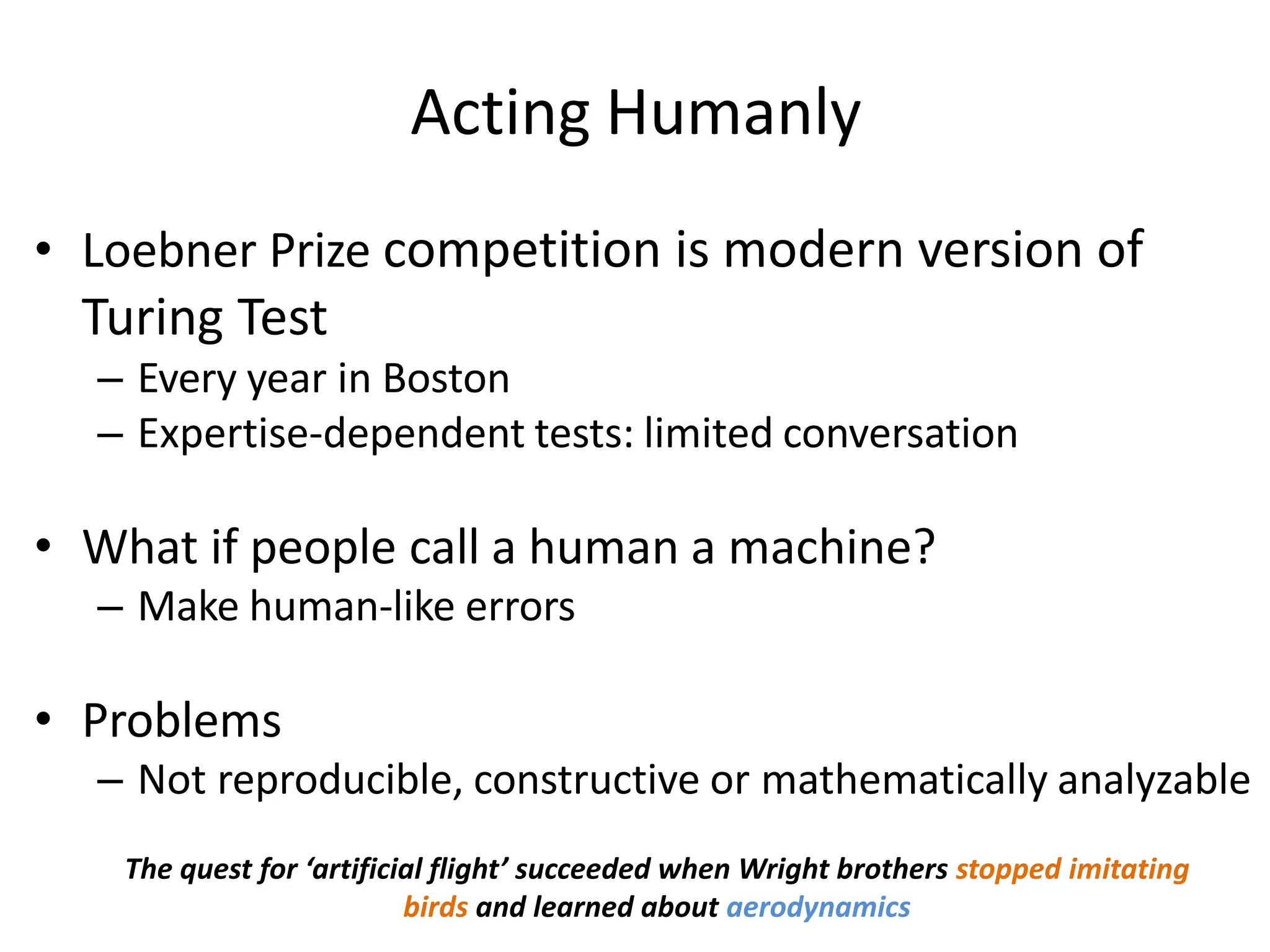 Acting Humanly
• Loebner Prize competition is modern version of
Turing Test
– Every year in Boston
– Expertise-dependent tests: limited conversation
• What if people call a human a machine?
– Make human-like errors
• Problems
– Not reproducible, constructive or mathematically analyzable
The quest for ‘artificial flight’ succeeded when Wright brothers stopped imitating
birds and learned about aerodynamics
 