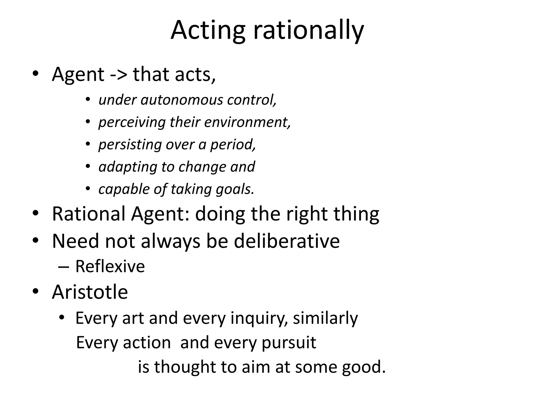 Acting rationally
• Agent -> that acts,
• under autonomous control,
• perceiving their environment,
• persisting over a period,
• adapting to change and
• capable of taking goals.
• Rational Agent: doing the right thing
• Need not always be deliberative
– Reflexive
• Aristotle
• Every art and every inquiry, similarly
Every action and every pursuit
is thought to aim at some good.
 