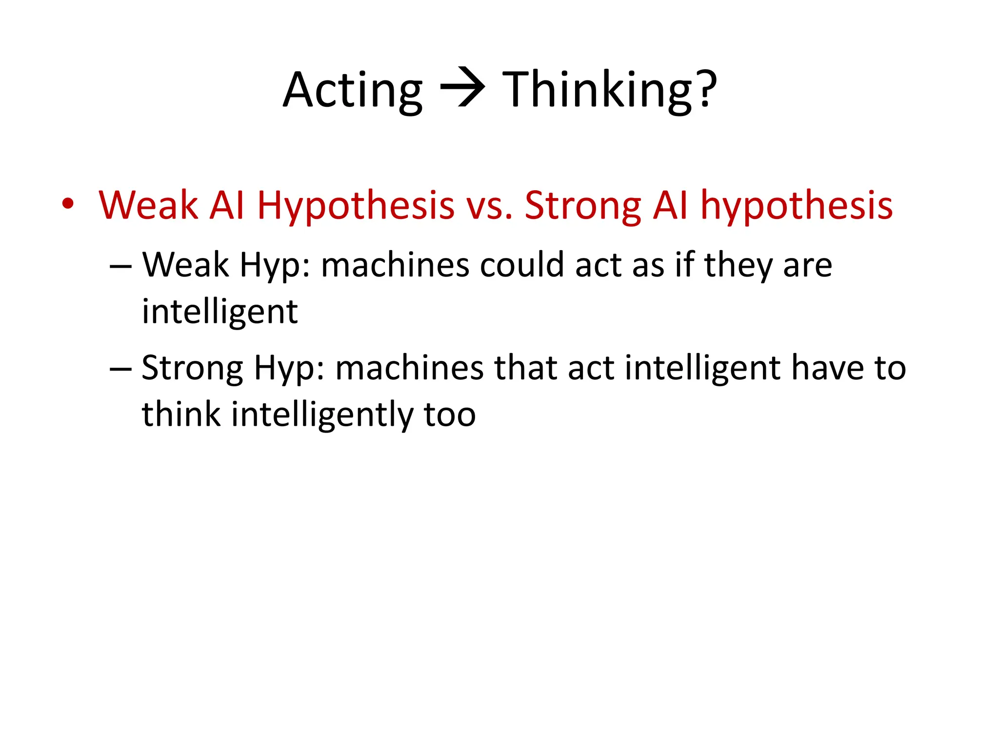 Acting  Thinking?
• Weak AI Hypothesis vs. Strong AI hypothesis
– Weak Hyp: machines could act as if they are
intelligent
– Strong Hyp: machines that act intelligent have to
think intelligently too
 