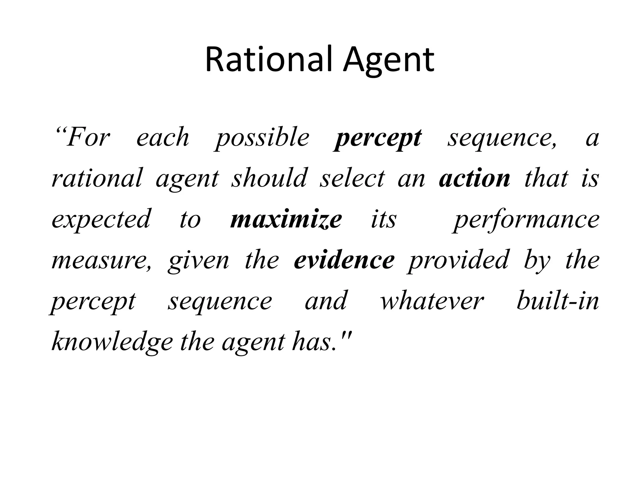 Rational Agent
“For each possible percept sequence, a
rational agent should select an action that is
expected to maximize its performance
measure, given the evidence provided by the
percept sequence and whatever built-in
knowledge the agent has.''
 
