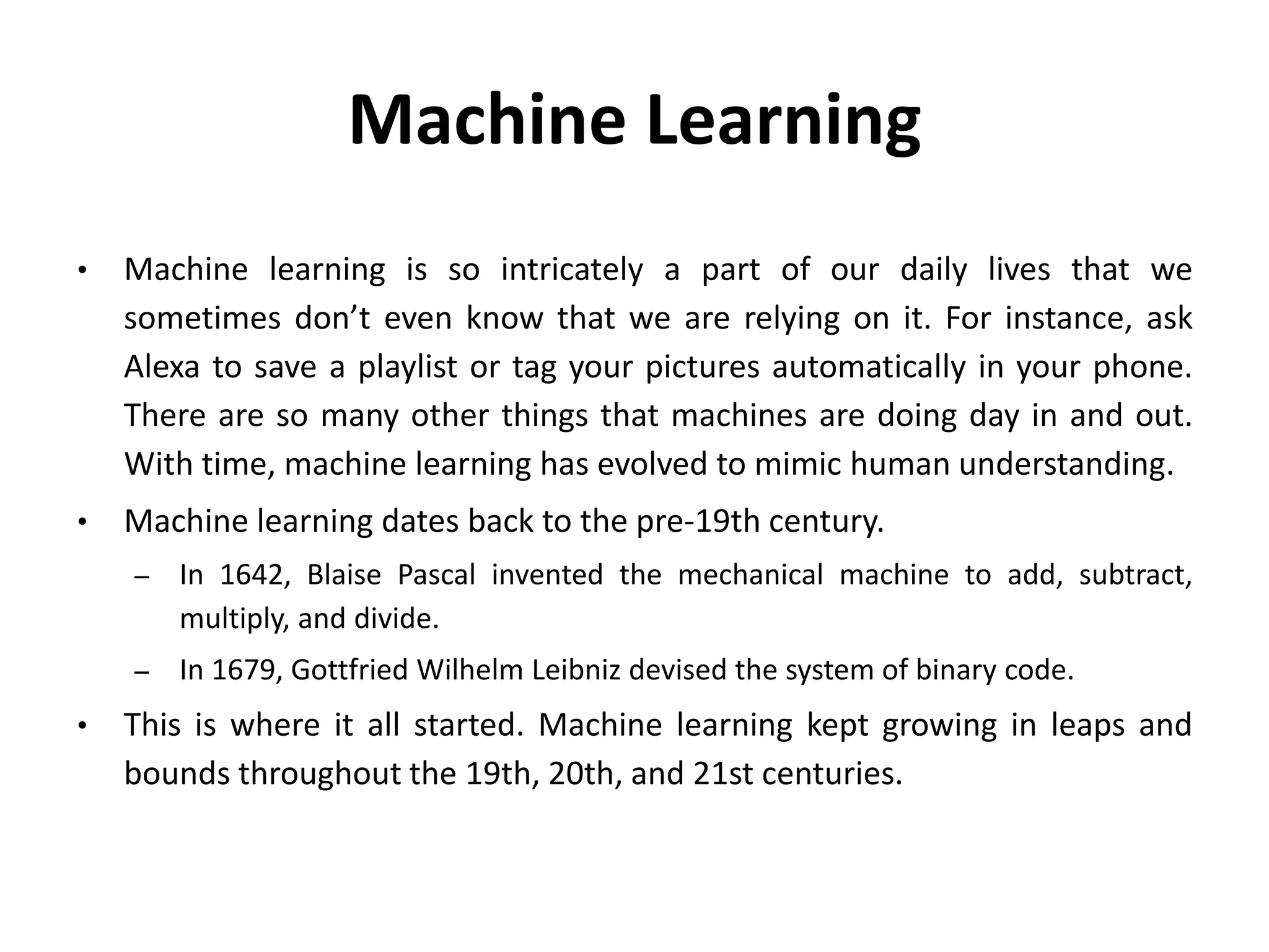 Machine Learning
• Machine learning is so intricately a part of our daily lives that we
sometimes don’t even know that we are relying on it. For instance, ask
Alexa to save a playlist or tag your pictures automatically in your phone.
There are so many other things that machines are doing day in and out.
With time, machine learning has evolved to mimic human understanding.
• Machine learning dates back to the pre-19th century.
– In 1642, Blaise Pascal invented the mechanical machine to add, subtract,
multiply, and divide.
– In 1679, Gottfried Wilhelm Leibniz devised the system of binary code.
• This is where it all started. Machine learning kept growing in leaps and
bounds throughout the 19th, 20th, and 21st centuries.
 