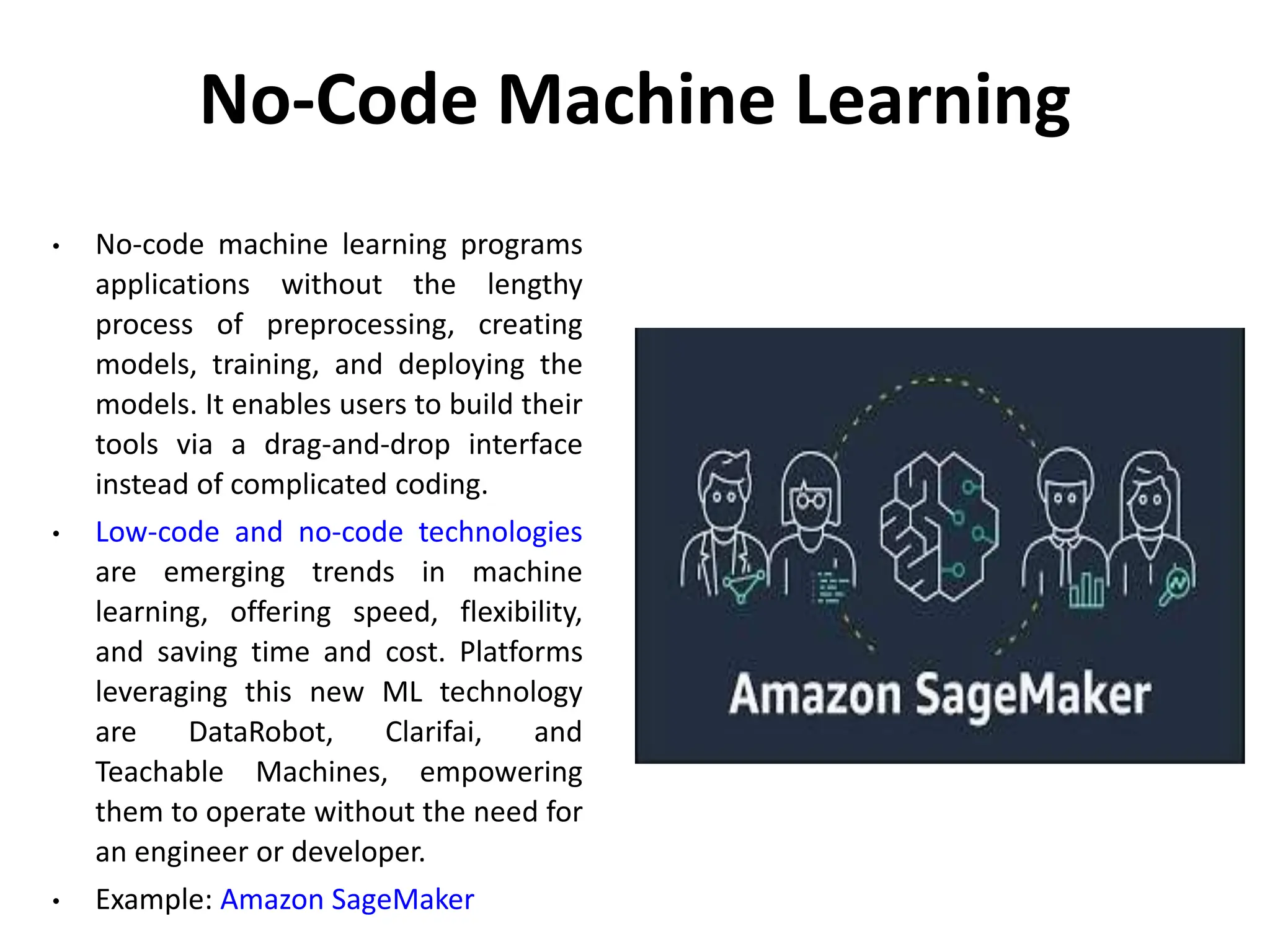 No-Code Machine Learning
• No-code machine learning programs
applications without the lengthy
process of preprocessing, creating
models, training, and deploying the
models. It enables users to build their
tools via a drag-and-drop interface
instead of complicated coding.
• Low-code and no-code technologies
are emerging trends in machine
learning, offering speed, flexibility,
and saving time and cost. Platforms
leveraging this new ML technology
are DataRobot, Clarifai, and
Teachable Machines, empowering
them to operate without the need for
an engineer or developer.
• Example: Amazon SageMaker
 